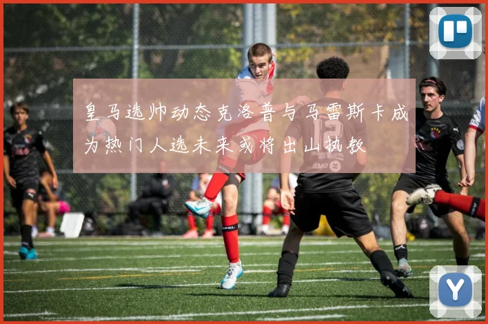 皇马选帅动态克洛普与马雷斯卡成为热门人选未来或将出山执教