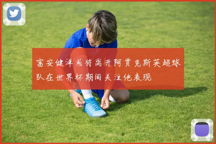 富安健洋或将离开阿贾克斯英超球队在世界杯期间关注他表现