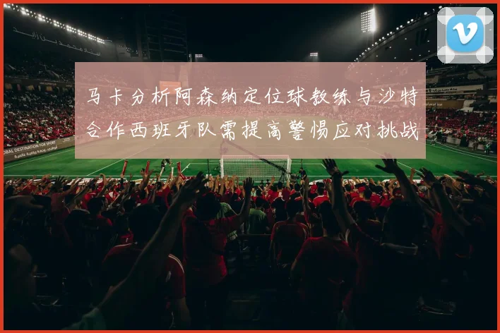 马卡分析阿森纳定位球教练与沙特合作西班牙队需提高警惕应对挑战