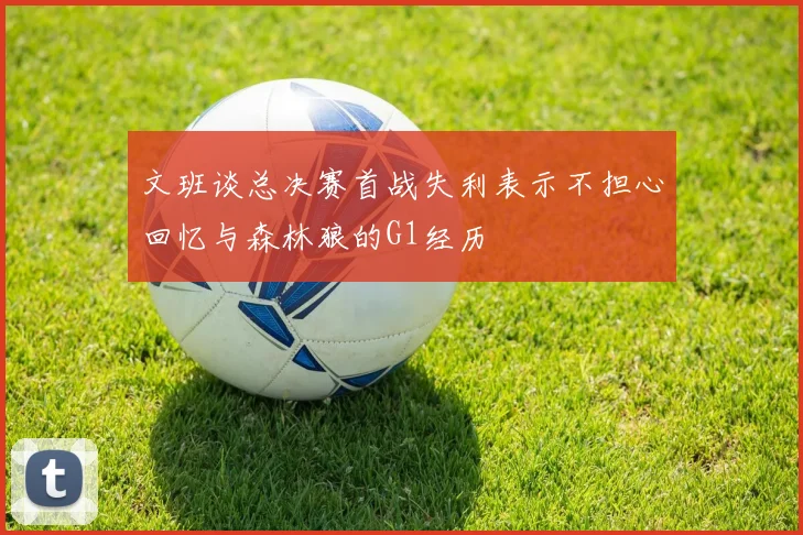 文班谈总决赛首战失利表示不担心回忆与森林狼的G1经历