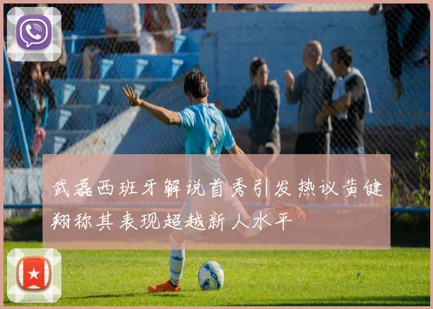 武磊西班牙解说首秀引发热议黄健翔称其表现超越新人水平