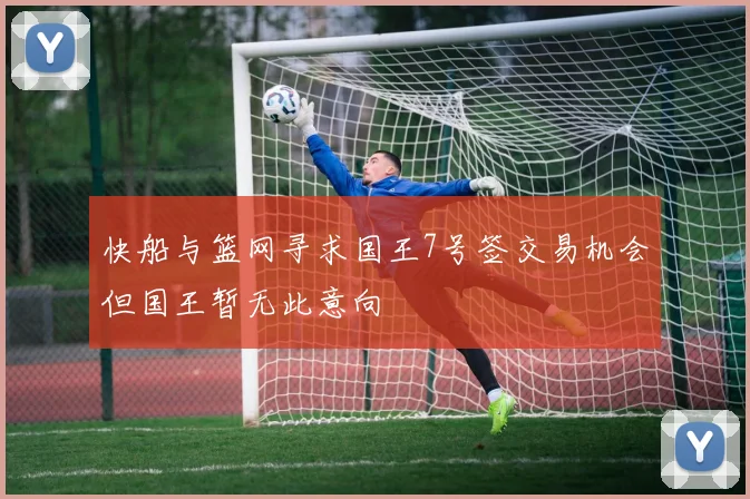 快船与篮网寻求国王7号签交易机会但国王暂无此意向