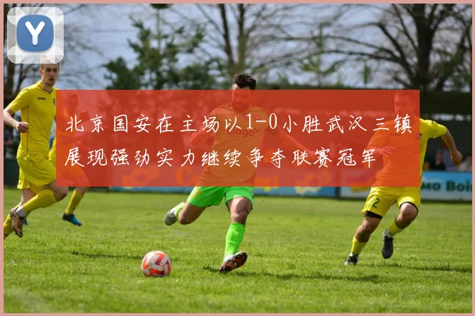 北京国安在主场以1-0小胜武汉三镇展现强劲实力继续争夺联赛冠军