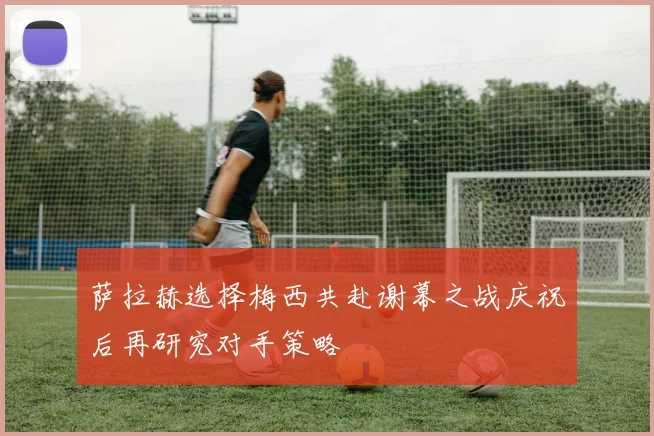 萨拉赫选择梅西共赴谢幕之战庆祝后再研究对手策略