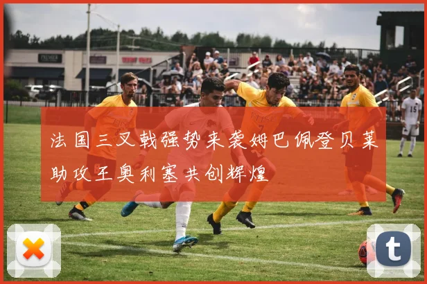 法国三叉戟强势来袭姆巴佩登贝莱助攻王奥利塞共创辉煌