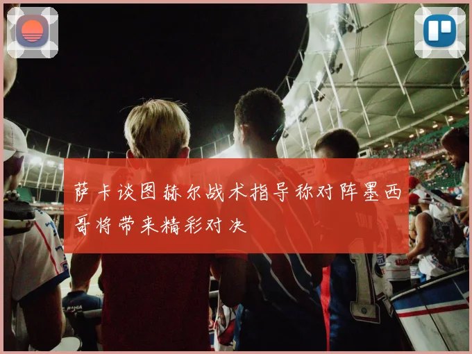 萨卡谈图赫尔战术指导称对阵墨西哥将带来精彩对决