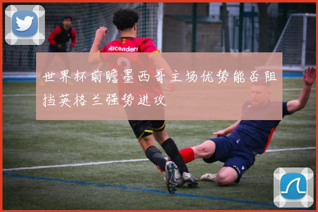 世界杯前瞻墨西哥主场优势能否阻挡英格兰强势进攻