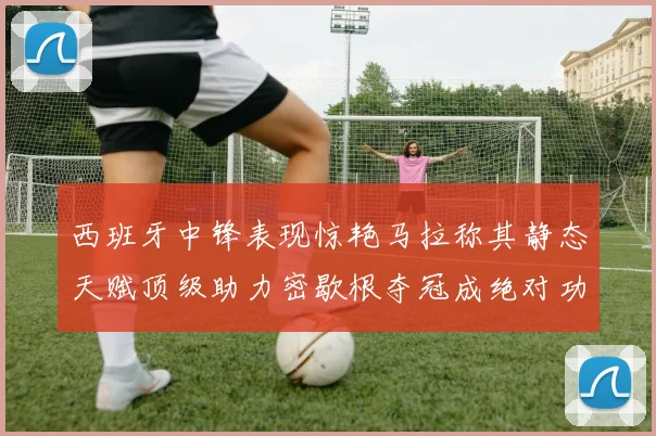 西班牙中锋表现惊艳马拉称其静态天赋顶级助力密歇根夺冠成绝对功臣