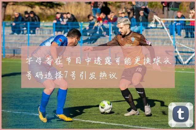 字母哥在节目中透露可能更换球衣号码选择7号引发热议